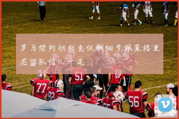 罗马续约切利克仅剩细节佩莱格里尼留队信心十足