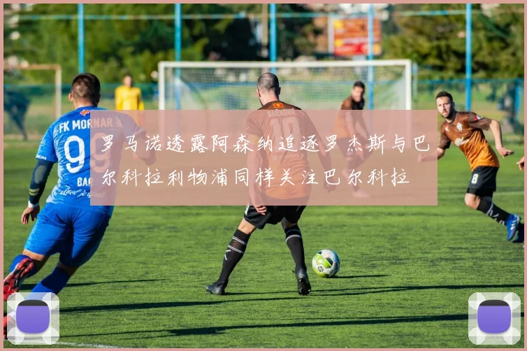 罗马诺透露阿森纳追逐罗杰斯与巴尔科拉利物浦同样关注巴尔科拉