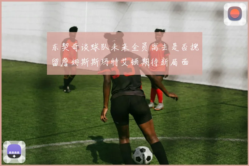 东契奇谈球队未来全员离去是否挽留詹姆斯斯玛特艾顿期待新局面