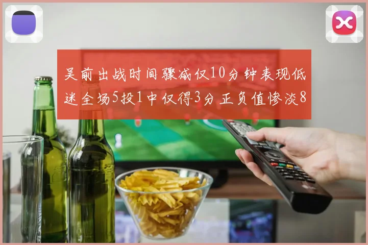 吴前出战时间骤减仅10分钟表现低迷全场5投1中仅得3分正负值惨淡8