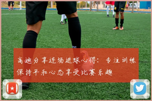 高迪分享连场进球心得：专注训练保持平和心态享受比赛乐趣