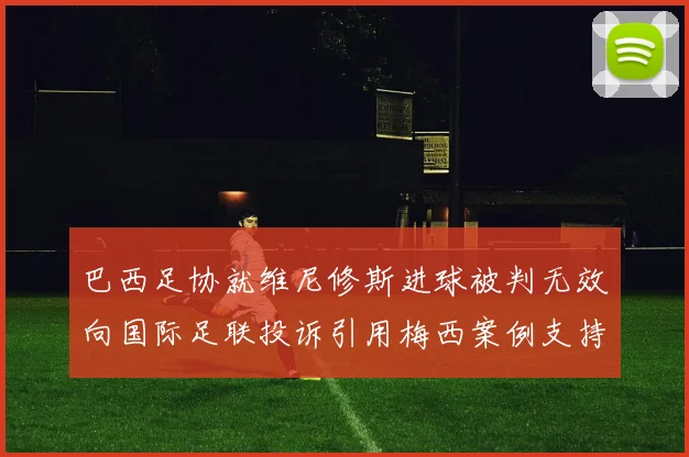 巴西足协就维尼修斯进球被判无效向国际足联投诉引用梅西案例支持