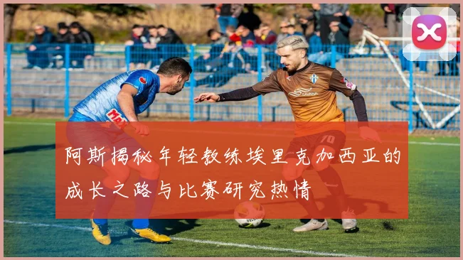 阿斯揭秘年轻教练埃里克加西亚的成长之路与比赛研究热情