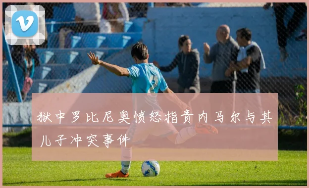 狱中罗比尼奥愤怒指责内马尔与其儿子冲突事件