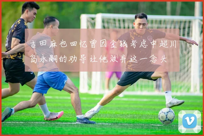 吉田麻也回忆曾因金钱考虑中超川岛永嗣的劝导让他放弃这一念头