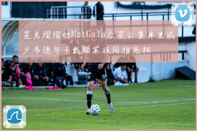 星光熠熠的MetGala众星云集库里威少韦德与卡戴珊家族同框亮相