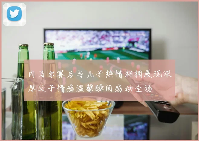 内马尔赛后与儿子热情相拥展现深厚父子情感温馨瞬间感动全场