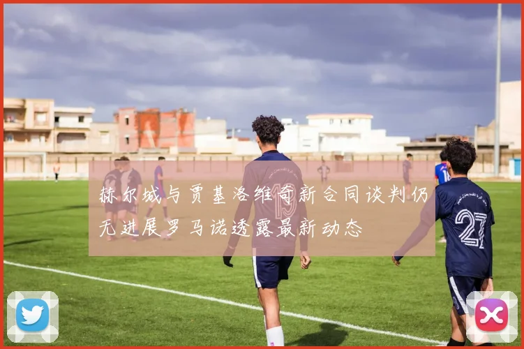 赫尔城与贾基洛维奇新合同谈判仍无进展罗马诺透露最新动态