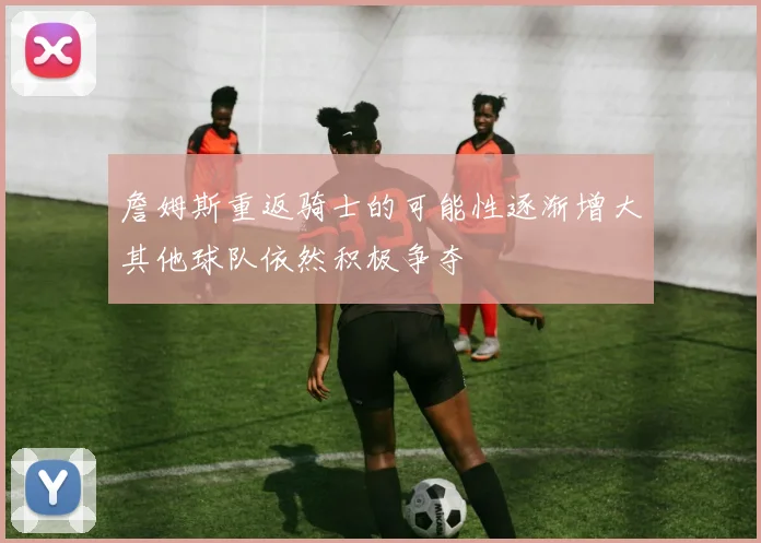 詹姆斯重返骑士的可能性逐渐增大其他球队依然积极争夺
