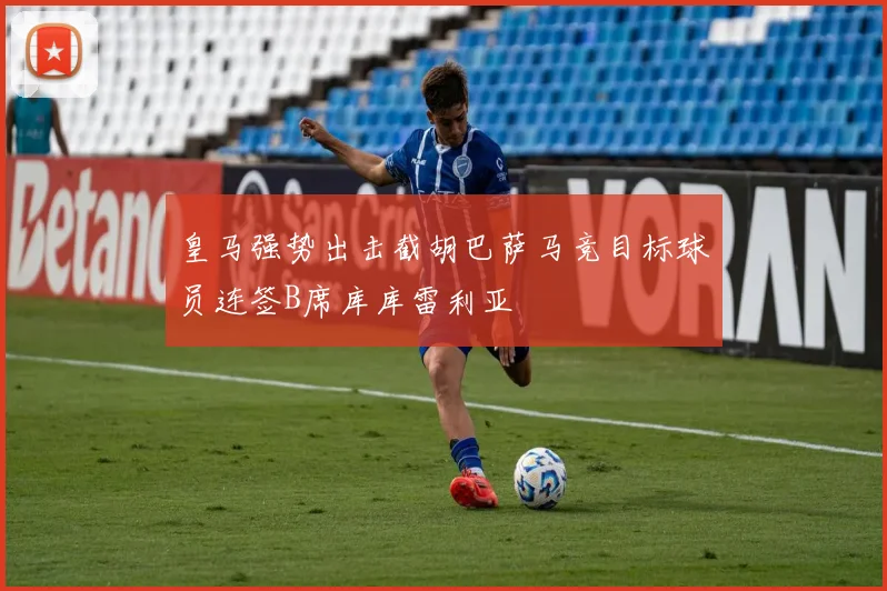 皇马强势出击截胡巴萨马竞目标球员连签B席库库雷利亚
