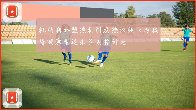 托纳利加盟热刺引发热议纽卡与我皆满意重返米兰或将讨论