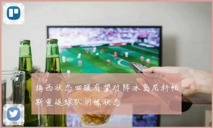 梅西状态回暖有望对阵冰岛尼科帕斯重返球队训练状态